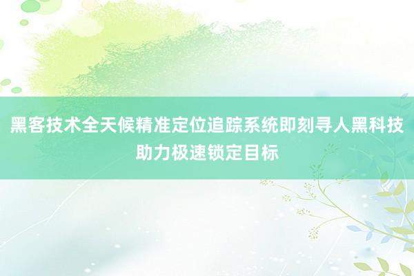黑客技术全天候精准定位追踪系统即刻寻人黑科技助力极速锁定目标