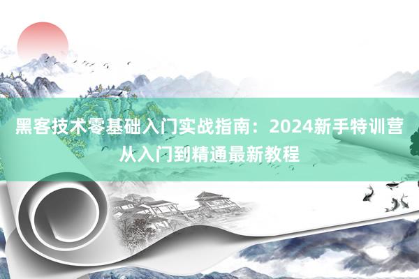 黑客技术零基础入门实战指南：2024新手特训营从入门到精通最新教程