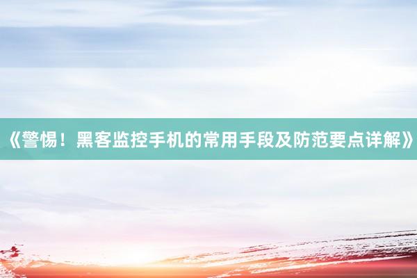 《警惕！黑客监控手机的常用手段及防范要点详解》