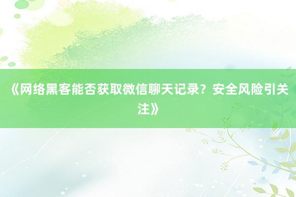 《网络黑客能否获取微信聊天记录？安全风险引关注》